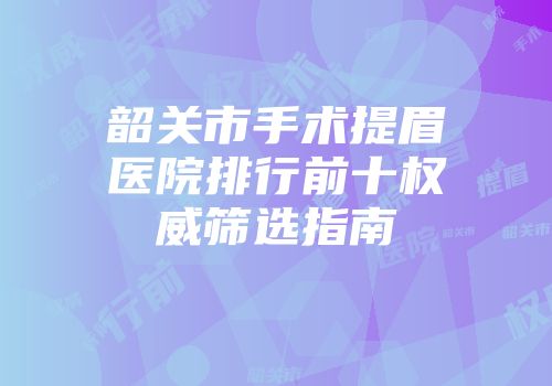 韶关市手术提眉医院排行前十权威筛选指南