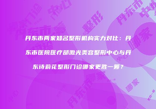 丹东市两家知名整形机构实力对比：丹东市医院医疗部激光美容整形中心与丹东诗莉花整形门诊哪家更胜一筹？