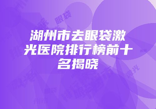 湖州市去眼袋激光医院排行榜前十名揭晓