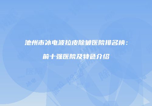 池州市冰电波拉皮除皱医院排名榜：前十强医院及特色介绍