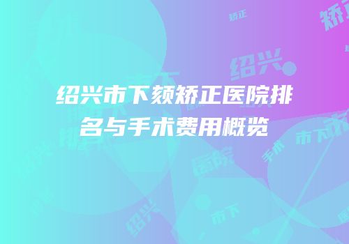 绍兴市下颏矫正医院排名与手术费用概览