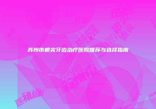 苏州市根尖牙齿治疗医院推荐与选择指南