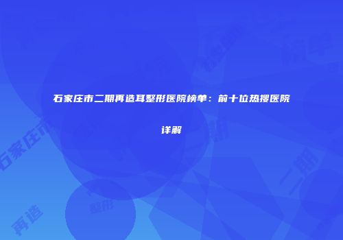 石家庄市二期再造耳整形医院榜单：前十位热搜医院详解