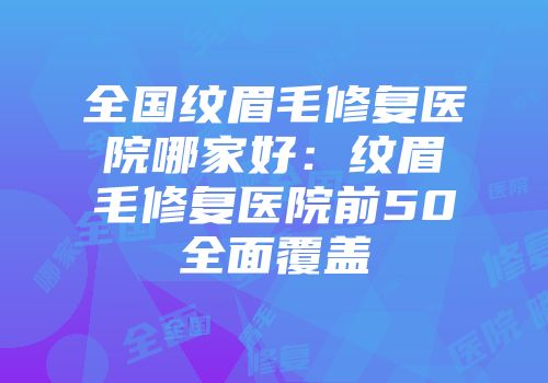 全国纹眉毛修复医院哪家好：纹眉毛修复医院前50全面覆盖