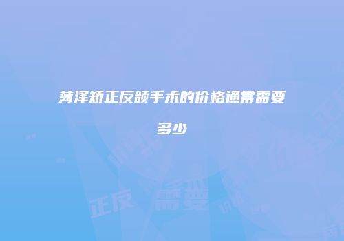 菏泽矫正反颌手术的价格通常需要多少