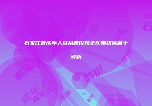 石家庄市成年人耳朵畸形矫正医院排名前十解析
