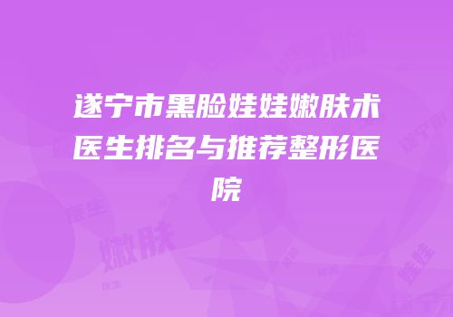 遂宁市黑脸娃娃嫩肤术医生排名与推荐整形医院
