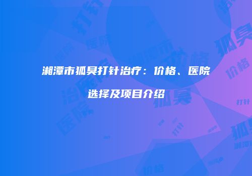 湘潭市狐臭打针治疗：价格、医院选择及项目介绍