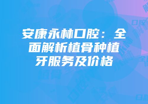 安康永林口腔：全面解析植骨种植牙服务及价格