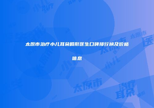 太原市治疗小儿耳朵畸形医生口碑排行榜及价格信息