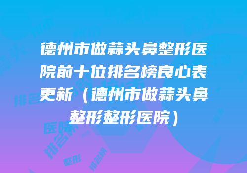 德州市做蒜头鼻整形医院前十位排名榜良心表更新（德州市做蒜头鼻整形整形医院）
