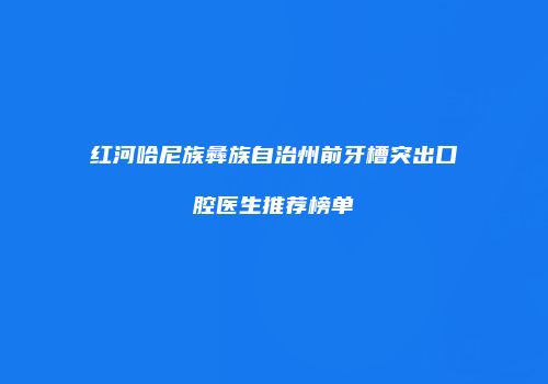 红河哈尼族彝族自治州前牙槽突出口腔医生推荐榜单