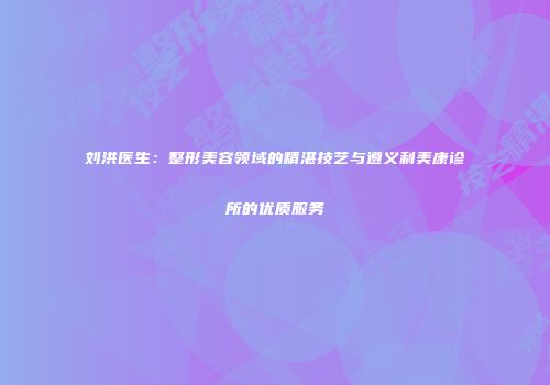 刘洪医生：整形美容领域的精湛技艺与遵义利美康诊所的优质服务