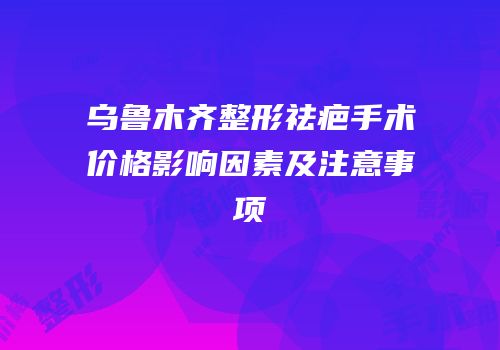 乌鲁木齐整形祛疤手术价格影响因素及注意事项
