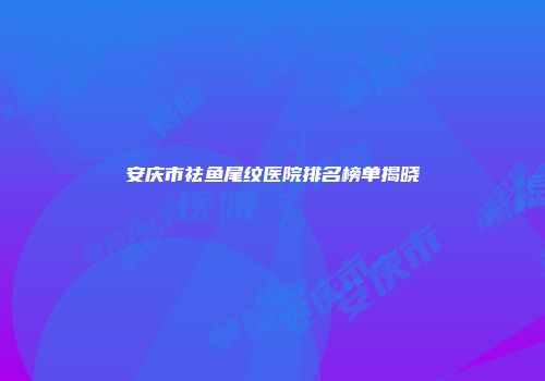 安庆市祛鱼尾纹医院排名榜单揭晓