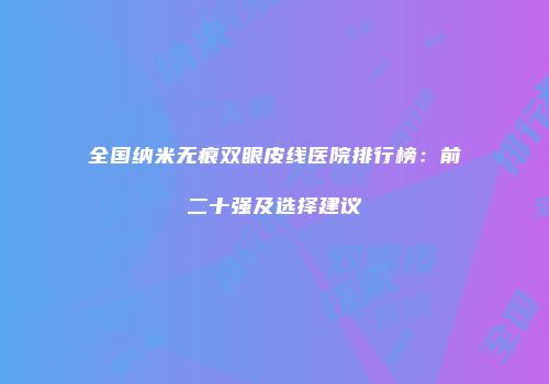 全国纳米无痕双眼皮线医院排行榜：前二十强及选择建议