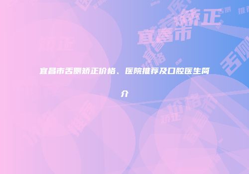 宜昌市舌侧矫正价格、医院推荐及口腔医生简介