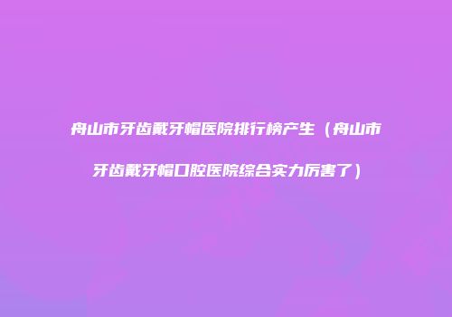 舟山市牙齿戴牙帽医院排行榜产生（舟山市牙齿戴牙帽口腔医院综合实力厉害了）
