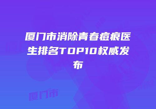 厦门市消除青春痘痕医生排名TOP10权威发布