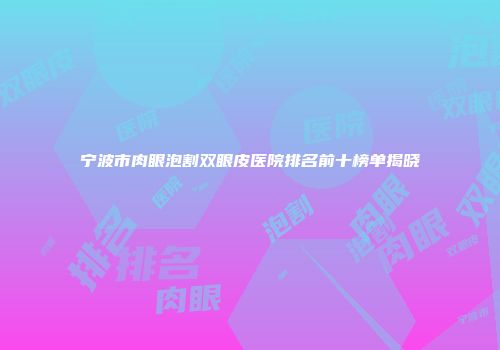 宁波市肉眼泡割双眼皮医院排名前十榜单揭晓