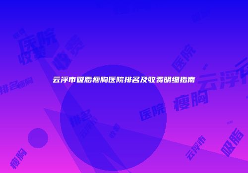 云浮市吸脂瘦胸医院排名及收费明细指南