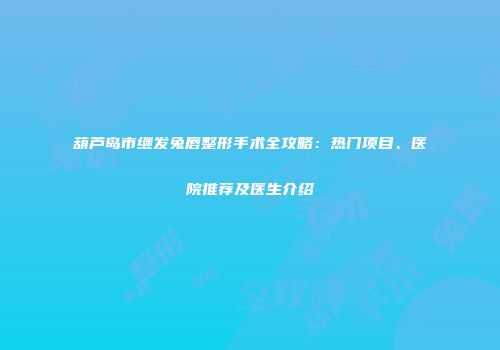 葫芦岛市继发兔唇整形手术全攻略：热门项目、医院推荐及医生介绍