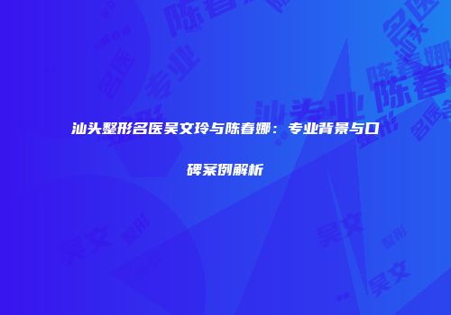 汕头整形名医吴文玲与陈春娜：专业背景与口碑案例解析