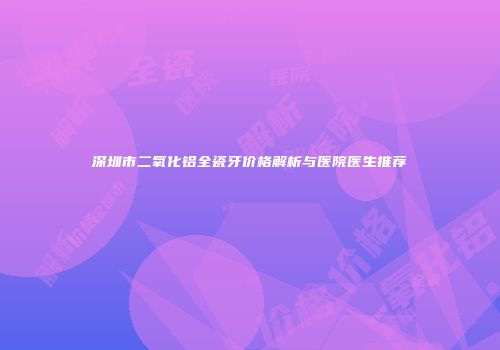 深圳市二氧化铝全瓷牙价格解析与医院医生推荐