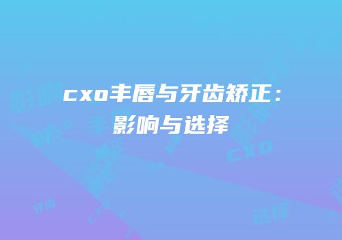 cxo丰唇与牙齿矫正：影响与选择