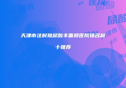 天津市注射玻尿酸丰面颊医院排名前十推荐