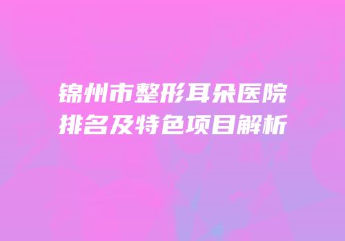 锦州市整形耳朵医院排名及特色项目解析