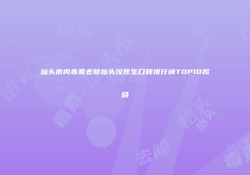 汕头市肉毒素去除抬头纹医生口碑排行榜TOP10揭晓