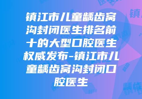 镇江市儿童龋齿窝沟封闭医生排名前十的大型口腔医生权威发布-镇江市儿童龋齿窝沟封闭口腔医生