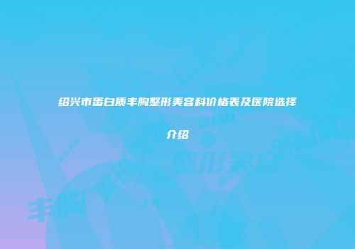 绍兴市蛋白质丰胸整形美容科价格表及医院选择介绍