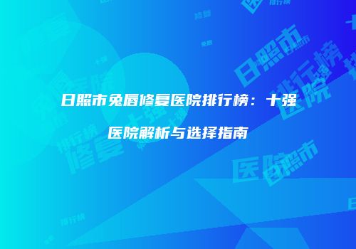 日照市兔唇修复医院排行榜：十强医院解析与选择指南