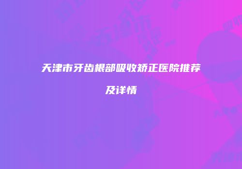 天津市牙齿根部吸收矫正医院推荐及详情