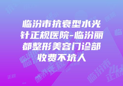 临汾市抗衰型水光针正规医院-临汾丽都整形美容门诊部收费不坑人