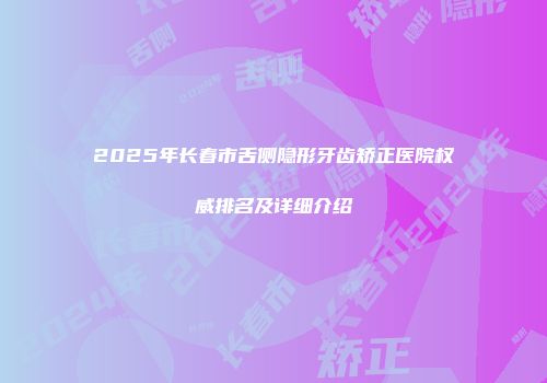 2025年长春市舌侧隐形牙齿矫正医院权威排名及详细介绍