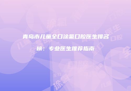 青岛市儿童全口涂氟口腔医生排名榜：专业医生推荐指南