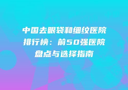 中国去眼袋和细纹医院排行榜：前50强医院盘点与选择指南