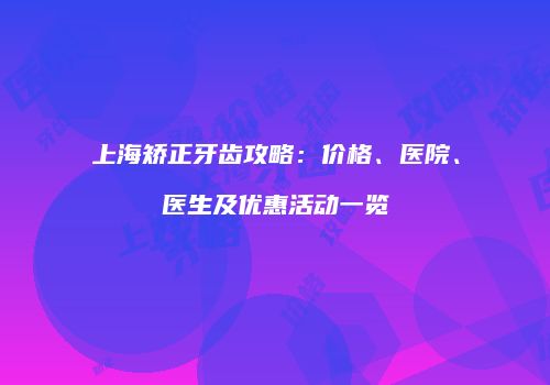 上海矫正牙齿攻略：价格、医院、医生及优惠活动一览