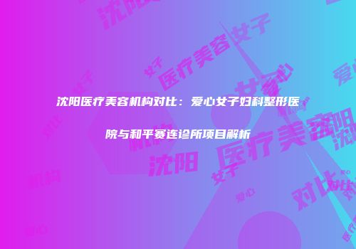 沈阳医疗美容机构对比：爱心女子妇科整形医院与和平赛连诊所项目解析