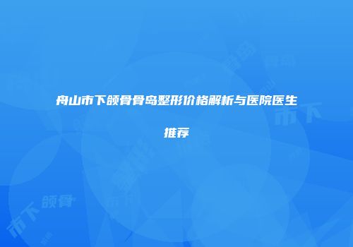 舟山市下颌骨骨岛整形价格解析与医院医生推荐
