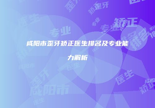 咸阳市歪牙矫正医生排名及专业能力解析