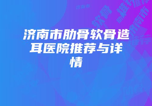 济南市肋骨软骨造耳医院推荐与详情