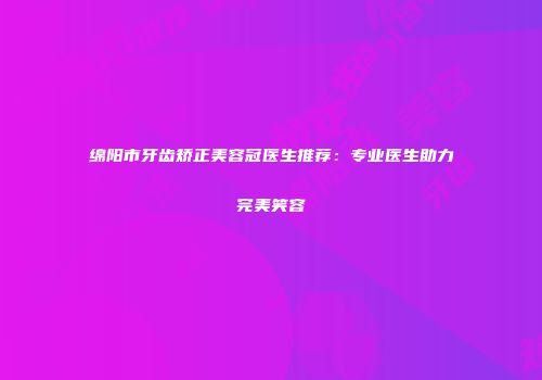 绵阳市牙齿矫正美容冠医生推荐：专业医生助力完美笑容