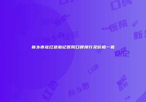 新乡市祛红色胎记医院口碑排行及价格一览