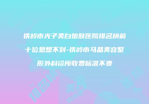 铁岭市光子美白嫩肤医院排名榜前十位意想不到-铁岭市马晶美容整形外科诊所收费标准不贵