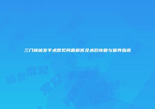 三门峡植发手术常见问题解答及术后恢复与保养指南