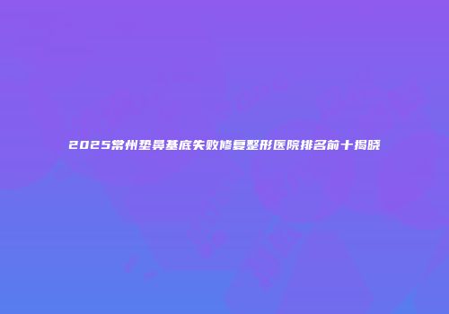 2025常州垫鼻基底失败修复整形医院排名前十揭晓